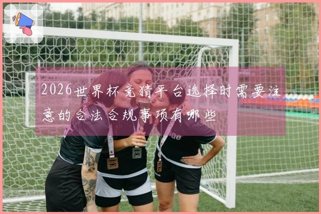 2026世界杯竞猜平台选择时需要注意的合法合规事项有哪些
